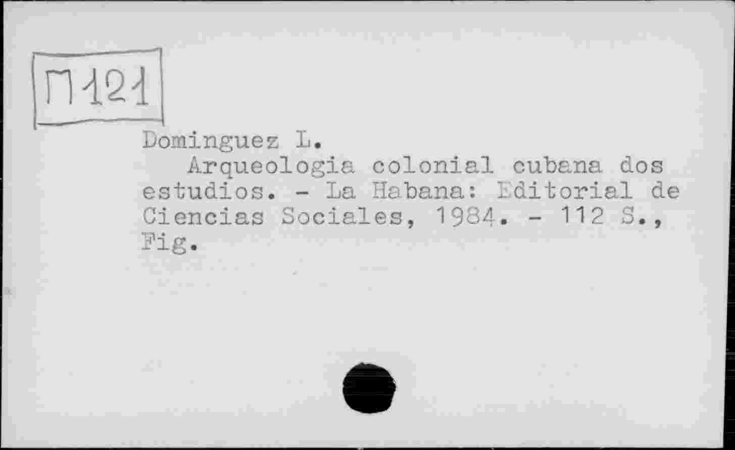 ﻿П424
Dominguez L.
Arqueologia colonial cubana dos estudios. - La Habana: Editorial de Ciencias Sociales, 1984. - 112 S., Fig.